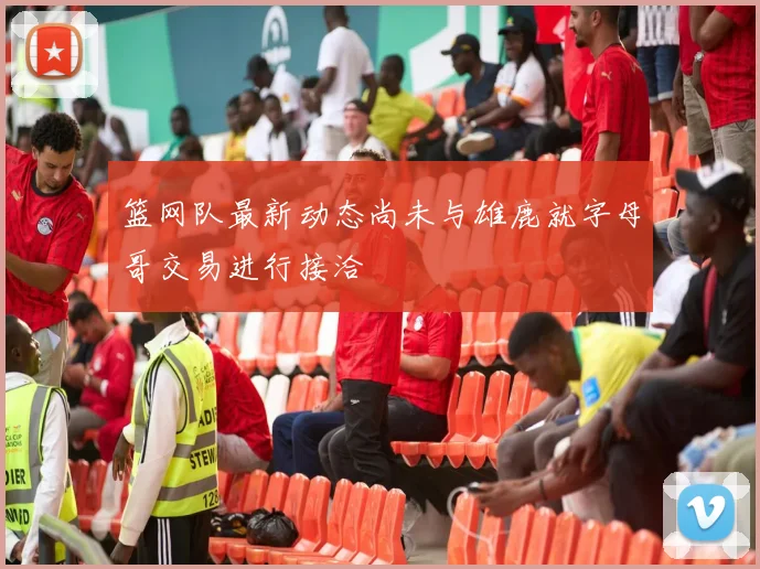 篮网队最新动态尚未与雄鹿就字母哥交易进行接洽