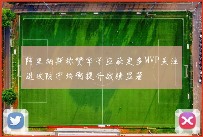 阿里纳斯称赞华子应获更多MVP关注进攻防守均衡提升战绩显著