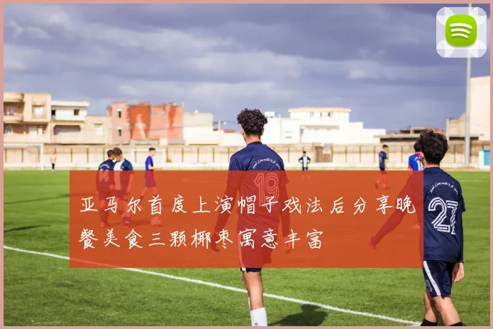 亚马尔首度上演帽子戏法后分享晚餐美食三颗椰枣寓意丰富