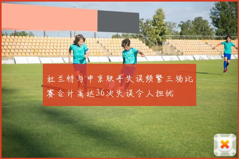 杜兰特与申京联手失误频繁三场比赛合计高达36次失误令人担忧