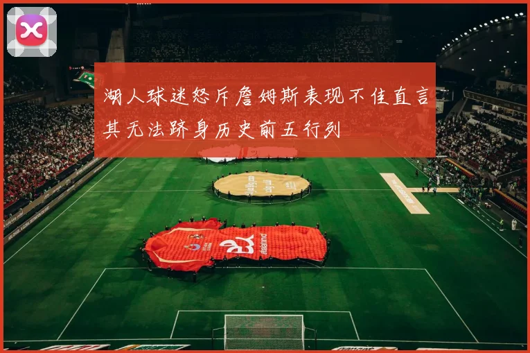 湖人球迷怒斥詹姆斯表现不佳直言其无法跻身历史前五行列