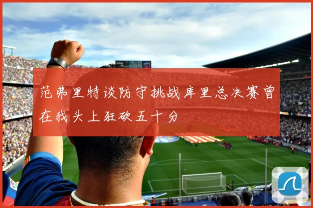 范弗里特谈防守挑战库里总决赛曾在我头上狂砍五十分