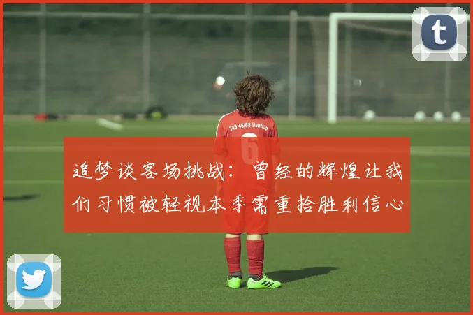 追梦谈客场挑战：曾经的辉煌让我们习惯被轻视本季需重拾胜利信心