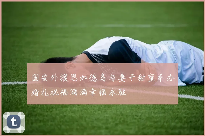 国安外援恩加德乌与妻子甜蜜举办婚礼祝福满满幸福永驻