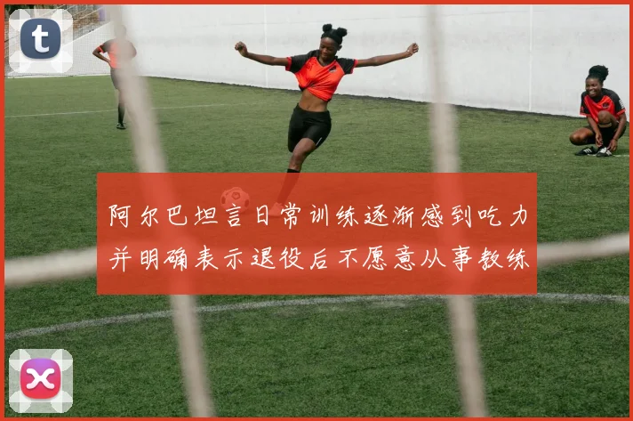 阿尔巴坦言日常训练逐渐感到吃力并明确表示退役后不愿意从事教练工作
