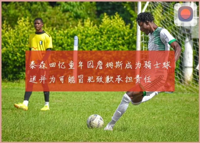 泰森回忆童年因詹姆斯成为骑士球迷并为可能冒犯致歉承担责任