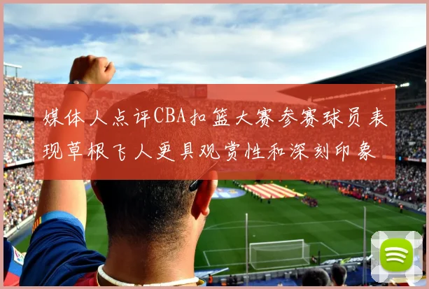 媒体人点评CBA扣篮大赛参赛球员表现草根飞人更具观赏性和深刻印象
