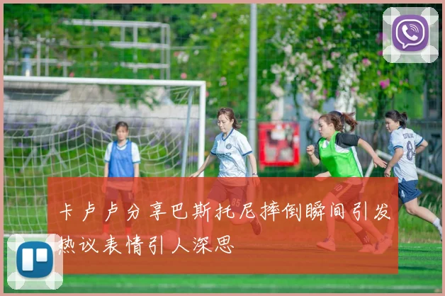 卡卢卢分享巴斯托尼摔倒瞬间引发热议表情引人深思