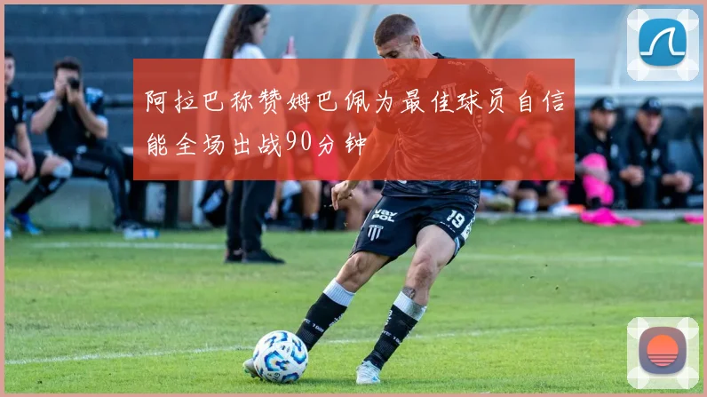 阿拉巴称赞姆巴佩为最佳球员自信能全场出战90分钟