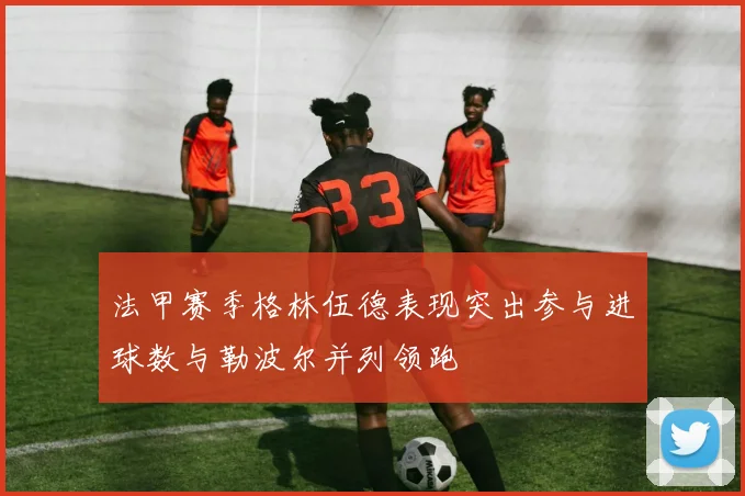 法甲赛季格林伍德表现突出参与进球数与勒波尔并列领跑